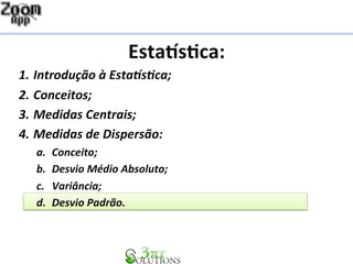 Esta%s&ca: 
1. Introdução 
à 
Esta1s2ca; 
2. Conceitos; 
3. Medidas 
Centrais; 
4. Medidas 
de 
Dispersão: 
a. Conceito; 
b. Desvio 
Médio 
Absoluto; 
c. Variância; 
d. Desvio 
Padrão. 
 