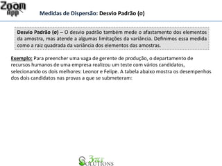 Medidas 
de 
Dispersão: 
Desvio 
Padrão 
(σ) 
Desvio 
Padrão 
(σ) 
– 
O 
desvio 
padrão 
também 
mede 
o 
afastamento 
dos 
elementos 
da 
amostra, 
mas 
atende 
a 
algumas 
limitações 
da 
variância. 
Definimos 
essa 
medida 
como 
a 
raiz 
quadrada 
da 
variância 
dos 
elementos 
das 
amostras. 
Exemplo: 
Para 
preencher 
uma 
vaga 
de 
gerente 
de 
produção, 
o 
departamento 
de 
recursos 
humanos 
de 
uma 
empresa 
realizou 
um 
teste 
com 
vários 
candidatos, 
selecionando 
os 
dois 
melhores: 
Leonor 
e 
Felipe. 
A 
tabela 
abaixo 
mostra 
os 
desempenhos 
dos 
dois 
candidatos 
nas 
provas 
a 
que 
se 
submeteram: 
 