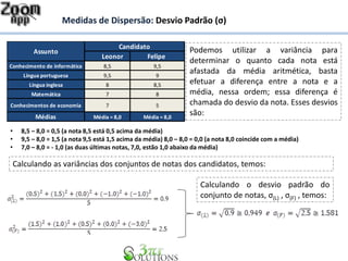 Leonor Felipe
Conhecimento de informática 8,5 9,5
Língua portuguesa 9,5 9
Língua inglesa 8 8,5
Matemática 7 8
Conhecimentos de economia 7 5
Médias Média = 8,0 Média = 8,0
Candidato
Assunto Podemos utilizar a variância para
determinar o quanto cada nota está
afastada da média aritmética, basta
efetuar a diferença entre a nota e a
média, nessa ordem; essa diferença é
chamada do desvio da nota. Esses desvios
são:
• 8,5 – 8,0 = 0,5 (a nota 8,5 está 0,5 acima da média)
• 9,5 – 8,0 = 1,5 (a nota 9,5 está 1,5 acima da média) 8,0 – 8,0 = 0,0 (a nota 8,0 coincide com a média)
• 7,0 – 8,0 = - 1,0 (as duas últimas notas, 7,0, estão 1,0 abaixo da média)
Calculando as variâncias dos conjuntos de notas dos candidatos, temos:
Medidas de Dispersão: Desvio Padrão (σ)
Calculando o desvio padrão do
conjunto de notas, σ(L) , σ(F) , temos:
 