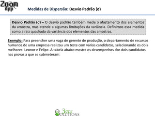 Desvio Padrão (σ) – O desvio padrão também mede o afastamento dos elementos
da amostra, mas atende a algumas limitações da variância. Definimos essa medida
como a raiz quadrada da variância dos elementos das amostras.
Medidas de Dispersão: Desvio Padrão (σ)
Exemplo: Para preencher uma vaga de gerente de produção, o departamento de recursos
humanos de uma empresa realizou um teste com vários candidatos, selecionando os dois
melhores: Leonor e Felipe. A tabela abaixo mostra os desempenhos dos dois candidatos
nas provas a que se submeteram:
 