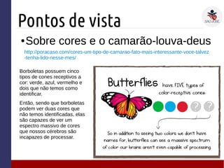 Pontos de vista
● Sobre cores e o camarão-louva-deus
Borboletas possuem cinco
tipos de cones receptivos a
cor: verde, azul, vermelho e
dois que não temos como
identificar.
Então, sendo que borboletas
podem ver duas cores que
não temos identificadas, elas
são capazes de ver um
espectro massivo de cores
que nossos cérebros são
incapazes de processar.
http://poracaso.com/cores-um-tipo-de-camarao-fato-mais-interessante-voce-talvez
-tenha-lido-nesse-mes/
 