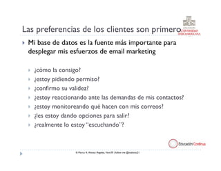 Las preferencias de los clientes son primero
 Mi base de datos es la fuente más importante para
 desplegar mis esfuerzos de email marketing

   ¿cómo la consigo?
   ¿estoy pidiendo permiso?
   ¿confirmo su validez?
   ¿estoy reaccionando ante las demandas de mis contactos?
   ¿estoy monitoreando qué hacen con mis correos?
   ¿les estoy dando opciones para salir?
   ¿realmente lo estoy “escuchando”?



                  ® Marco A. Alonso Ángeles, Nov.09 | follow me @malonso21
 