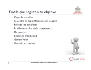 Emails que lleguen a su objetivo
   Capta la atención
   Se centra en las preferencias del usuario
   Enfatiza los beneficios
   Es diferente a los de la competencia
   Da pruebas
   Establece credibilidad
   Genera Valor
   Llamado a la acción




                   ® Marco A. Alonso Ángeles, Nov.09 | follow me @malonso21
 