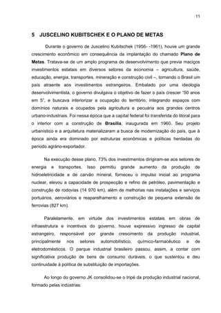 11
5 JUSCELINO KUBITSCHEK E O PLANO DE METAS
Durante o governo de Juscelino Kubitschek (1956- -1961), houve um grande
crescimento econômico em consequência da implantação do chamado Plano de
Metas. Tratava-se de um amplo programa de desenvolvimento que previa maciços
investimentos estatais em diversos setores da economia – agricultura, saúde,
educação, energia, transportes, mineração e construção civil –, tornando o Brasil um
país atraente aos investimentos estrangeiros. Embalado por uma ideologia
desenvolvimentista, o governo divulgava o objetivo de fazer o país crescer “50 anos
em 5”, e buscava interiorizar a ocupação do território, integrando espaços com
domínios naturais e ocupados pela agricultura e pecuária aos grandes centros
urbano-industriais. Foi nessa época que a capital federal foi transferida do litoral para
o interior com a construção de Brasília, inaugurada em 1960. Seu projeto
urbanístico e a arquitetura materializaram a busca de modernização do país, que à
época ainda era dominado por estruturas econômicas e políticas herdadas do
período agrário-exportador.
Na execução desse plano, 73% dos investimentos dirigiram-se aos setores de
energia e transportes. Isso permitiu grande aumento da produção de
hidroeletricidade e de carvão mineral, forneceu o impulso inicial ao programa
nuclear, elevou a capacidade de prospecção e refino de petróleo, pavimentação e
construção de rodovias (14 970 km), além de melhorias nas instalações e serviços
portuários, aeroviários e reaparelhamento e construção de pequena extensão de
ferrovias (827 km).
Paralelamente, em virtude dos investimentos estatais em obras de
infraestrutura e incentivos do governo, houve expressivo ingresso de capital
estrangeiro, responsável por grande crescimento da produção industrial,
principalmente nos setores automobilístico, químico-farmacêutico e de
eletrodomésticos. O parque industrial brasileiro passou, assim, a contar com
significativa produção de bens de consumo duráveis, o que sustentou e deu
continuidade à política de substituição de importações.
Ao longo do governo JK consolidou-se o tripé da produção industrial nacional,
formado pelas indústrias:
 