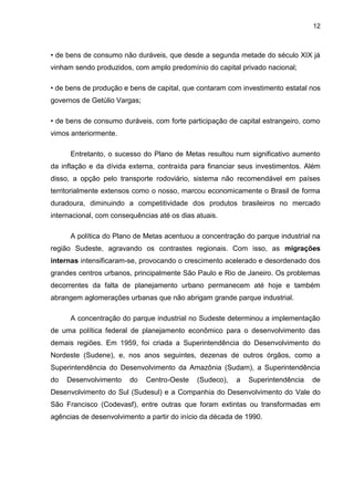 12
• de bens de consumo não duráveis, que desde a segunda metade do século XIX já
vinham sendo produzidos, com amplo predomínio do capital privado nacional;
• de bens de produção e bens de capital, que contaram com investimento estatal nos
governos de Getúlio Vargas;
• de bens de consumo duráveis, com forte participação de capital estrangeiro, como
vimos anteriormente.
Entretanto, o sucesso do Plano de Metas resultou num significativo aumento
da inflação e da dívida externa, contraída para financiar seus investimentos. Além
disso, a opção pelo transporte rodoviário, sistema não recomendável em países
territorialmente extensos como o nosso, marcou economicamente o Brasil de forma
duradoura, diminuindo a competitividade dos produtos brasileiros no mercado
internacional, com consequências até os dias atuais.
A política do Plano de Metas acentuou a concentração do parque industrial na
região Sudeste, agravando os contrastes regionais. Com isso, as migrações
internas intensificaram-se, provocando o crescimento acelerado e desordenado dos
grandes centros urbanos, principalmente São Paulo e Rio de Janeiro. Os problemas
decorrentes da falta de planejamento urbano permanecem até hoje e também
abrangem aglomerações urbanas que não abrigam grande parque industrial.
A concentração do parque industrial no Sudeste determinou a implementação
de uma política federal de planejamento econômico para o desenvolvimento das
demais regiões. Em 1959, foi criada a Superintendência do Desenvolvimento do
Nordeste (Sudene), e, nos anos seguintes, dezenas de outros órgãos, como a
Superintendência do Desenvolvimento da Amazônia (Sudam), a Superintendência
do Desenvolvimento do Centro-Oeste (Sudeco), a Superintendência de
Desenvolvimento do Sul (Sudesul) e a Companhia do Desenvolvimento do Vale do
São Francisco (Codevasf), entre outras que foram extintas ou transformadas em
agências de desenvolvimento a partir do início da década de 1990.
 
