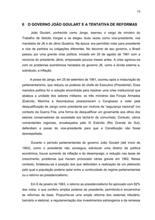 13
6 O GOVERNO JOÃO GOULART E A TENTATIVA DE REFORMAS
João Goulart, conhecido como Jango, exerceu o cargo de ministro do
Trabalho de Getúlio Vargas e se elegeu duas vezes como vice-presidente, nos
mandatos de JK e de Jânio Quadros. Na época, era permitido votar para presidente
e vice de partidos ou coligações diferentes. No decorrer de seu governo, o Brasil
passou por uma grande crise política, iniciada em 25 de agosto de 1961 com a
renúncia do presidente Jânio, empossado poucos meses antes. A crise agravou-se
com os problemas econômicos herdados do governo JK, como a dívida externa e,
sobretudo, a inflação.
A posse de Jango, em 25 de setembro de 1961, ocorreu após a instauração do
parlamentarismo, que reduziu os poderes do chefe do Executivo (Presidente). Essa
manobra política foi a solução encontrada para resolver uma crise institucional que
abalava a unidade dos setores militares: os três ministros das Forças Armadas
(Exército, Marinha e Aeronáutica) pressionavam o Congresso a votar pela
desqualificação de Jango como presidente por motivos de “segurança nacional” (no
contexto da Guerra Fria, uma forma de desqualificar um governante aos olhos dos
setores conservadores da sociedade era tachá-lo de comunista). Contudo, vários
comandantes regionais, encabeçados pelo III Exército (Rio Grande do Sul),
defendiam a posse do vice-presidente para que a Constituição não fosse
desrespeitada.
Durante o período parlamentarista do governo João Goulart (até início de
1963), como o presidente não conseguiu estruturar uma diretriz de política
econômica, houve aumento da inflação e do desemprego, e redução nas taxas de
crescimento, problemas que haviam provocado várias greves em 1962. Nesse
contexto, fortaleceu-se a posição dos que defendiam a realização de um plebiscito
pelo qual a população poderia optar entre a continuidade do regime parlamentarista
ou o retorno ao presidencialismo.
Em 6 de janeiro de 1963, o retorno ao presidencialismo foi aprovado com 82%
dos votos, o que conferiu amplos poderes ao presidente, permitindo-o encaminhar
as reformas de base. Propunha-se uma ampla reforma dos sistemas tributário,
bancário e eleitoral, a regulamentação dos investimentos estrangeiros e da remessa
 