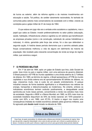 14
de lucros ao exterior, além da reforma agrária e de maiores investimentos em
educação e saúde. Tal política, de caráter claramente nacionalista, foi tachada de
comunista pelos setores mais conservadores da sociedade civil e militar, criando as
condições para o golpe militar de 31 de março de 1964.
O que estava em jogo não era o embate entre socialismo e capitalismo, mas o
papel que cabia ao Estado: investir preferencialmente no setor público (educação,
saúde, habitação, infraestruturas urbana e agrária) ou em setores que beneficiavam
as empresas privadas (como o de construção, sobretudo de usinas hidrelétricas e
rodovias). A vitória, garantida pela força das armas, foi a dos que defendiam a
segunda opção. A história desse período demonstra que o caminho adotado pelas
forças conservadoras melhorou a vida de alguns em detrimento da maioria da
população, fato revelado pela crescente concentração de renda ao longo do regime
militar, que veremos a seguir.
7 O PERÍODO MILITAR
Em 1º de abril de 1964, após um golpe de Estado que tirou João Goulart do
poder, teve início no país o regime militar, com uma estrutura de governo ditatorial.
O Brasil possuía o 43º PIB do mundo capitalista e uma dívida externa de 3,7 bilhões
de dólares. Em 1985, ao término do regime, o Brasil apresentava o 9º PIB do mundo
capitalista e sua dívida externa era de aproximadamente 95 bilhões de dólares, ou
seja, crescemos muito, mas à custa de um pesado endividamento. O parque
industrial cresceu de forma bastante significativa e a infraestrutura nos setores de
energia, transportes e telecomunicações se modernizou. No entanto, embora os
indicadores econômicos tenham evoluído positivamente, a desigualdade social
aprofundou-se muito nesse período, concentrando a renda nos estratos mais ricos
da sociedade. Segundo o IBGE e o Banco Mundial, em 1960, os 20% mais ricos da
sociedade brasileira dispunham de 54% da renda nacional, em 1970 passaram a
contar com 62%, e em 1989, com 67,5%. O trecho a seguir nos mostra uma
consequência imediata do modelo econômico adotado pelos governos militares, que
foi agravado pelo êxodo rural iniciado na década de 1950.
“BRASIL
Ame-o ou Deixe-o”
Essa frase, de apelo nacionalista, foi utilizada pelos militares para intimidar os opositores do regime. Note
que ela permite a seguinte interpretação: ame o país do jeito que está, sem críticas ou questionamentos, ou
deixe-o. Condenar ao exílio quem criticava o regime era comum para governantes desse período ditatorial.
 