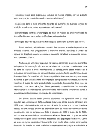 17
• subsídios fiscais para exportação (cobrava-se menos imposto por um produto
exportado que por um similar vendido no mercado interno);
• negligência com o meio ambiente, levando ao aumento de diversas formas de
poluição, erosão e de outras agressões ao meio natural;
• desvalorização cambial: a valorização do dólar em relação ao cruzeiro (moeda da
época) facilitava as exportações e dificultava as importações;
• diminuição do poder aquisitivo das famílias para combater o aumento dos preços.
Essas medidas, adotadas em conjunto, favoreceram a venda de produtos no
mercado externo, mas prejudicaram o mercado interno, reduzindo o poder de
compra do brasileiro. Assim se explica o aparente paradoxo: a economia cresce,
mas o povo empobrece.
Na busca de um maior superavit na balança comercial, o governo aumentou
os impostos de importação não apenas para bens de consumo, como também para
os bens de capital e bens intermediários. A consequência dessa medida foi a
redução da competitividade do parque industrial brasileiro frente ao exterior ao longo
dos anos 1980. Os industriais não tinham capacidade financeira para importar novas
máquinas e, por causa da falta de competição com produtos importados, não havia
incentivos à busca de maior produtividade e qualidade dos produtos. Com isso, as
indústrias, com raras exceções, foram perdendo competitividade no mercado
internacional e as mercadorias comercializadas internamente tornaram-se caras e
tecnologicamente defasadas em relação às estrangeiras.
Os efeitos sociais dessa política econômica se agravaram com a crise
mundial, que se iniciou em 1979. As taxas de juros da dívida externa atingiram, em
1982, o recorde histórico de 14% ao ano. A partir de então, a economia brasileira
passou por um período em que se alternavam anos de recessão e outros de baixo
crescimento. Isso se arrastou por toda a década de 1980 e início da de 1990,
período que se caracterizou pela chamada ciranda financeira: o governo emitia
títulos públicos para captar o dinheiro depositado pela população nos bancos. Como
as taxas de juros oferecidas internamente eram muito altas, muitos empresários
deixavam de investir no setor produtivo – o que geraria empregos e estimularia a
 