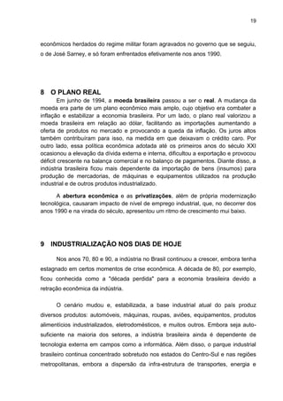 19
econômicos herdados do regime militar foram agravados no governo que se seguiu,
o de José Sarney, e só foram enfrentados efetivamente nos anos 1990.
8 O PLANO REAL
Em junho de 1994, a moeda brasileira passou a ser o real. A mudança da
moeda era parte de um plano econômico mais amplo, cujo objetivo era combater a
inflação e estabilizar a economia brasileira. Por um lado, o plano real valorizou a
moeda brasileira em relação ao dólar, facilitando as importações aumentando a
oferta de produtos no mercado e provocando a queda da inflação. Os juros altos
também contribuíram para isso, na medida em que deixavam o crédito caro. Por
outro lado, essa política econômica adotada até os primeiros anos do século XXI
ocasionou a elevação da dívida externa e interna, dificultou a exportação e provocou
déficit crescente na balança comercial e no balanço de pagamentos. Diante disso, a
indústria brasileira ficou mais dependente da importação de bens (insumos) para
produção de mercadorias, de máquinas e equipamentos utilizados na produção
industrial e de outros produtos industrializado.
A abertura econômica e as privatizações, além de própria modernização
tecnológica, causaram impacto de nível de emprego industrial, que, no decorrer dos
anos 1990 e na virada do século, apresentou um ritmo de crescimento mui baixo.
9 INDUSTRIALIZAÇÃO NOS DIAS DE HOJE
Nos anos 70, 80 e 90, a indústria no Brasil continuou a crescer, embora tenha
estagnado em certos momentos de crise econômica. A década de 80, por exemplo,
ficou conhecida como a "década perdida" para a economia brasileira devido a
retração econômica da indústria.
O cenário mudou e, estabilizada, a base industrial atual do país produz
diversos produtos: automóveis, máquinas, roupas, aviões, equipamentos, produtos
alimentícios industrializados, eletrodomésticos, e muitos outros. Embora seja auto-
suficiente na maioria dos setores, a indústria brasileira ainda é dependente de
tecnologia externa em campos como a informática. Além disso, o parque industrial
brasileiro continua concentrado sobretudo nos estados do Centro-Sul e nas regiões
metropolitanas, embora a dispersão da infra-estrutura de transportes, energia e
 