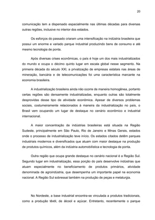 20
comunicação tem a dispersado espacialmente nas últimas décadas para diversas
outras regiões, inclusive no interior dos estados.
Os esforços do passado criaram uma intensificação na indústria brasileira que
possui um enorme e variado parque industrial produzindo bens de consumo e até
mesmo tecnologia de ponta.
Após diversas crises econômicas, o país é hoje um dos mais industrializados
do mundo e ocupa o décimo quinto lugar em escala global nesse segmento. Na
primeira década do século XXI, a privatização de empresas estatais nas áreas de
mineração, bancária e de telecomunicações foi uma característica marcante na
economia brasileira.
A industrialização brasileira ainda não ocorre de maneira homogênea, portanto
certas regiões são densamente industrializadas, enquanto outras são totalmente
desprovidas desse tipo de atividade econômica. Apesar de diversos problemas
sociais, costumeiramente relacionados à maneira da industrialização no país, o
Brasil vem ocupando um lugar de destaque no cenário econômico e industrial
internacional.
A maior concentração de indústrias brasileiras está situada na Região
Sudeste, principalmente em São Paulo, Rio de Janeiro e Minas Gerais, estados
onde o processo de industrialização teve início. Os estados citados detêm parques
industriais modernos e diversificados que atuam com maior destaque na produção
de produtos químicos, além da indústria automobilística e tecnologia de ponta.
Outra região que ocupa grande destaque no cenário nacional é a Região Sul.
Segundo lugar em industrialização, essa porção do país desenvolve indústrias que
atuam especialmente no beneficiamento de produtos primários, atividade
denominada de agroindústria, que desempenha um importante papel na economia
nacional. A Região Sul sobressai também na produção de peças e metalurgia.
No Nordeste, a base industrial encontra-se vinculada a produtos tradicionais,
como a produção têxtil, de álcool e açúcar. Entretanto, recentemente o parque
 