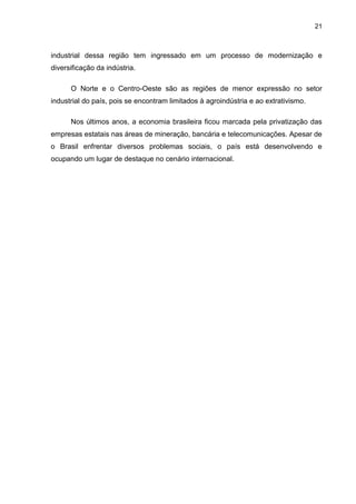21
industrial dessa região tem ingressado em um processo de modernização e
diversificação da indústria.
O Norte e o Centro-Oeste são as regiões de menor expressão no setor
industrial do país, pois se encontram limitados à agroindústria e ao extrativismo.
Nos últimos anos, a economia brasileira ficou marcada pela privatização das
empresas estatais nas áreas de mineração, bancária e telecomunicações. Apesar de
o Brasil enfrentar diversos problemas sociais, o país está desenvolvendo e
ocupando um lugar de destaque no cenário internacional.
 