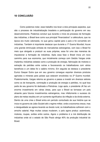 22
10 CONCLUSÃO
Como podemos notar, esse trabalho nos levar a dois principais aspectos, que
são o processo de industrialização brasileira e participação do governo em seu
desenvolvimento. Podemos concluir que durante o início do processo de formação
das indústrias, o Brasil teve como sua principal “financiadora” a cafeicultura, que na
época era muito valorizada, no que gerou capital para o país e foi convertido em
indústrias. Também é importante destacar que durante a 1ª Guerra Mundial, houve
uma grande diminuição entrada de mercadorias estrangeiras, com isso o Brasil foi
meio que obrigado a produzir as suas próprias, essa foi uma das maneiras de
impulsionar a formação de indústrias. Após essa fase o Brasil inicia um novo
caminho para sua economia, que inicialmente começa com Getúlio Vargas onde
implantou indústrias estatais como a produção de energia, fabricação de motores e
extração de petróleo entre outras e favorecendo os trabalhadores com vários
benefícios e um deles foi o salário mínimo. Em seguida se destaca o presidente
Eurico Gaspar Dutra que em seu governo consegue exportar diversos produtos
agrícolas e minerais para países que estavam envolvidos na 2ª Guerra mundial.
Posteriormente, Vargas retorna ao governo e passa a investir em diversos setores
como os de transporte, cominação e produção de energia e petróleo, no qual boa
parte de seu governo foi dedicada a Petrobras. Logo após, o presidente JK faz um
enorme investimento em várias áreas, para que o Brasil se tornasse um país
atraente para futuros investimentos estrangeiros, mas infelizmente o sucesso do
plano de metas resultou em um aumente significativo da inflação e da divida externa.
Dentro de uma crise o Brasil entra em período conturbado de sua história que se
inicia no governo de João Goulart até o regime militar, onde a economia cresce, mas
a desigualdade se agrava levando ao êxodo rural, os trabalhadores sofreram com o
arrocho salarial. Hoje muitas coisas mudaram, o país agora produz: automóveis,
motores, roupas, aviões entre outros. Agora o problema é a má distribuição de
indústrias onde só o estado de São Paulo abriga 40% da produção industrial do
Brasil.
 
