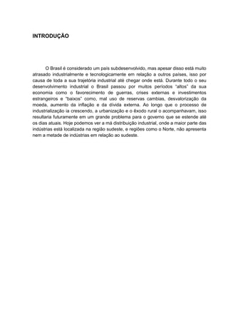 INTRODUÇÃO
O Brasil é considerado um país subdesenvolvido, mas apesar disso está muito
atrasado industrialmente e tecnologicamente em relação a outros países, isso por
causa de toda a sua trajetória industrial até chegar onde está. Durante todo o seu
desenvolvimento industrial o Brasil passou por muitos períodos “altos” da sua
economia como o favorecimento de guerras, crises externas e investimentos
estrangeiros e “baixos” como, mal uso de reservas cambias, desvalorização da
moeda, aumento da inflação e da dívida externa. Ao longo que o processo de
industrialização ia crescendo, a urbanização e o êxodo rural o acompanhavam, isso
resultaria futuramente em um grande problema para o governo que se estende até
os dias atuais. Hoje podemos ver a má distribuição industrial, onde a maior parte das
indústrias está localizada na região sudeste, e regiões como o Norte, não apresenta
nem a metade de indústrias em relação ao sudeste.
 