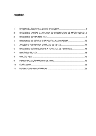 SUMÁRIO
1 ORIGENS DA INDUSTRIALIZAÇÃO BRASILEIRA.................................................... 4
2 O GOVERNO VARGAS E A POLÍTICA DE “SUBSTITUIÇÃO DE IMPORTAÇÕES”.. 6
3 O GOVERNO DUTRA (1946-1951)............................................................................ 9
4 O RETORNO DE GETÚLIO E DA POLÍTICA NACIONALISTA ................................ 10
5 JUSCELINO KUBITSCHEK E O PLANO DE METAS............................................... 11
6 O GOVERNO JOÃO GOULART E A TENTATIVA DE REFORMAS......................... 13
7 O PERÍODO MILITAR.............................................................................................. 14
8 O PLANO REAL....................................................................................................... 19
9 INDUSTRIALIZAÇÃO NOS DIAS DE HOJE............................................................. 19
10 CONCLUSÃO........................................................................................................... 22
11 REFERENCIAS BIBLIOGRAFICAS ......................................................................... 23
 