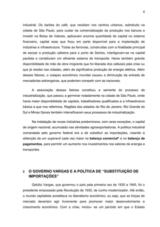6
industrial. Os barões do café, que residiam nos centros urbanos, sobretudo na
cidade de São Paulo, para cuidar da comercialização da produção nos bancos e
investir na Bolsa de Valores, aplicavam enorme quantidade de capital no sistema
financeiro, capital esse que ficou em parte disponível para a implantação de
indústrias e infraestrutura. Todas as ferrovias, construídas com a finalidade principal
de escoar a produção cafeeira para o porto de Santos, interligavam-se na capital
paulista e constituíam um eficiente sistema de transporte. Havia também grande
disponibilidade de mão de obra imigrante que foi liberada dos cafezais pela crise ou
que já residia nas cidades, além de significativa produção de energia elétrica. Além
desses fatores, o colapso econômico mundial causou a diminuição da entrada de
mercadorias estrangeiras, que poderiam competir com as nacionais.
A associação desses fatores constituiu a semente do processo de
industrialização, que passou a germinar notadamente na cidade de São Paulo, onde
havia maior disponibilidade de capitais, trabalhadores qualificados e a infraestrutura
básica a que nos referimos. Regiões dos estados do Rio de Janeiro, Rio Grande do
Sul e Minas Gerais também intensificaram seus processos de industrialização.
Na instalação de novas indústrias predominava, com raras exceções, o capital
de origem nacional, acumulado nas atividades agroexportadoras. A política industrial
comandada pelo governo federal era a de substituir as importações, visando à
obtenção de um superavit cada vez maior na balança comercial* e no balanço de
pagamentos, para permitir um aumento nos investimentos nos setores de energia e
transportes.
2 O GOVERNO VARGAS E A POLÍTICA DE “SUBSTITUIÇÃO DE
IMPORTAÇÕES”
Getúlio Vargas, que governou o país pela primeira vez de 1930 a 1945, foi o
presidente empossado pela Revolução de 1930, de cunho modernizador. Até então,
o mundo capitalista acreditava no liberalismo econômico, ou seja, que as forças do
mercado deveriam agir livremente para promover maior desenvolvimento e
crescimento econômico. Com a crise, iniciou- se um período em que o Estado
 