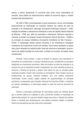 7
passou a intervir diretamente na economia para evitar novos sobressaltos do
mercado. Essa prática de intervencionismo estatal na economia seguiu o modelo
proposto pelo keynesianismo.
De 1930 a 1956, a industrialização no país caracterizou- se por uma estratégia
governamental de implantação de indústrias estatais nos setores de bens de
produção e de infraestrutura: siderurgia (Companhia Siderúrgica Nacional – CSN),
extração de petróleo e petroquímica (Petrobras) e bens de capital (Fábrica Nacional
de Motores – FNM, que, além de caminhões e automóveis, fabricava máquinas e
motores), e também da extração mineral (Companhia Vale do Rio Doce – CVRD) e
da produção de energia hidrelétrica (Companhia Hidrelétrica do São Francisco –
Chesf). A implantação desses setores industriais e de infraestrutura estratégica
necessitava de investimento inicial muito elevado. Como essas atividades na época
eram pouco atraentes ao capital privado, fosse ele nacional ou estrangeiro, porque o
retorno do capital investido era muito lento, o Estado se incumbiu de realizar esses
investimentos.
Portanto, nesse período, a ação do Estado foi decisiva para impulsionar e
diversificar os investimentos no parque industrial do país, combatendo os principais
obstáculos ao crescimento econômico. Além de fornecer os bens de produção e os
serviços de que os industriais privados necessitavam em suas indústrias de bens de
consumo, o Estado os fornecia a preços mais baixos do que os cobrados pelas
empresas privadas, fossem elas nacionais ou estrangeiras. Essa medida visava ao
fortalecimento do parque industrial brasileiro. Era uma política fortemente
nacionalista. Foram criados órgãos estatais de regulamentação da atividade
econômica, encabeçados pelo Conselho Nacional de Economia (CNE); e indústrias
em setores estratégicos. A intervenção estatal no setor de base da economia foi
priorizada.
Embora a expressão substituição de importações possa ser utilizada desde
que a primeira fábrica foi instalada no país, permitindo substituir a importação de
determinado produto, foi o governo Getúlio Vargas que iniciou a adoção de medidas
fiscais e cambiais que caracterizaram uma política industrial voltada à produção
interna de mercadorias que até então eram importadas.
 