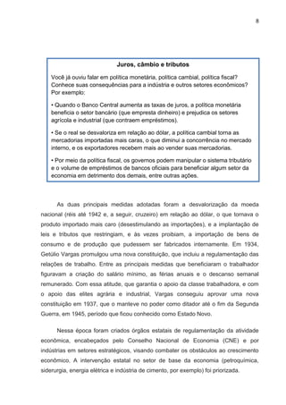 8
As duas principais medidas adotadas foram a desvalorização da moeda
nacional (réis até 1942 e, a seguir, cruzeiro) em relação ao dólar, o que tornava o
produto importado mais caro (desestimulando as importações), e a implantação de
leis e tributos que restringiam, e às vezes proibiam, a importação de bens de
consumo e de produção que pudessem ser fabricados internamente. Em 1934,
Getúlio Vargas promulgou uma nova constituição, que incluiu a regulamentação das
relações de trabalho. Entre as principais medidas que beneficiaram o trabalhador
figuravam a criação do salário mínimo, as férias anuais e o descanso semanal
remunerado. Com essa atitude, que garantia o apoio da classe trabalhadora, e com
o apoio das elites agrária e industrial, Vargas conseguiu aprovar uma nova
constituição em 1937, que o manteve no poder como ditador até o fim da Segunda
Guerra, em 1945, período que ficou conhecido como Estado Novo.
Nessa época foram criados órgãos estatais de regulamentação da atividade
econômica, encabeçados pelo Conselho Nacional de Economia (CNE) e por
indústrias em setores estratégicos, visando combater os obstáculos ao crescimento
econômico. A intervenção estatal no setor de base da economia (petroquímica,
siderurgia, energia elétrica e indústria de cimento, por exemplo) foi priorizada.
Juros, câmbio e tributos
Você já ouviu falar em política monetária, política cambial, política fiscal?
Conhece suas consequências para a indústria e outros setores econômicos?
Por exemplo:
• Quando o Banco Central aumenta as taxas de juros, a política monetária
beneficia o setor bancário (que empresta dinheiro) e prejudica os setores
agrícola e industrial (que contraem empréstimos).
• Se o real se desvaloriza em relação ao dólar, a política cambial torna as
mercadorias importadas mais caras, o que diminui a concorrência no mercado
interno, e os exportadores recebem mais ao vender suas mercadorias.
• Por meio da política fiscal, os governos podem manipular o sistema tributário
e o volume de empréstimos de bancos oficiais para beneficiar algum setor da
economia em detrimento dos demais, entre outras ações.
 