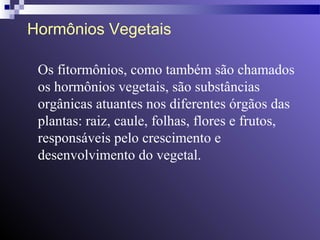 Hormônios Vegetais 
Os fitormônios, como também são chamados 
os hormônios vegetais, são substâncias 
orgânicas atuantes nos diferentes órgãos das 
plantas: raiz, caule, folhas, flores e frutos, 
responsáveis pelo crescimento e 
desenvolvimento do vegetal. 
 