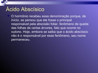 Ácido Abscísico 
 O hormônio recebeu essa denominação porque, de 
início, se pensou que ele fosse o principal 
responsável pela abscisão foliar, fenômeno de queda 
das folhas de certas árvores, fato que ocorre no 
outono. Hoje, embora se saiba que o ácido abscísico 
não é o responsável por esse fenômeno, seu nome 
permaneceu. 
 