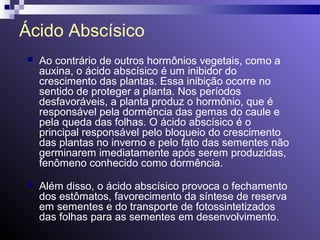 Ácido Abscísico 
 Ao contrário de outros hormônios vegetais, como a 
auxina, o ácido abscísico é um inibidor do 
crescimento das plantas. Essa inibição ocorre no 
sentido de proteger a planta. Nos períodos 
desfavoráveis, a planta produz o hormônio, que é 
responsável pela dormência das gemas do caule e 
pela queda das folhas. O ácido abscísico é o 
principal responsável pelo bloqueio do crescimento 
das plantas no inverno e pelo fato das sementes não 
germinarem imediatamente após serem produzidas, 
fenômeno conhecido como dormência. 
 Além disso, o ácido abscísico provoca o fechamento 
dos estômatos, favorecimento da síntese de reserva 
em sementes e do transporte de fotossintetizados 
das folhas para as sementes em desenvolvimento. 
 
