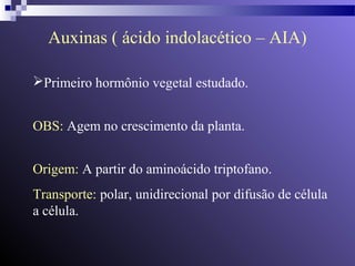 Auxinas ( ácido indolacético – AIA) 
Primeiro hormônio vegetal estudado. 
OBS: Agem no crescimento da planta. 
Origem: A partir do aminoácido triptofano. 
Transporte: polar, unidirecional por difusão de célula 
a célula. 
 