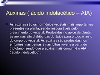 Auxinas ( ácido indolacético – AIA) 
 As auxinas são os hormônios vegetais mais importantes 
presentes na planta, sendo responsáveis pelo 
crescimento do vegetal. Produzidas no ápice da planta, 
as auxinas são distribuídas do ápice para o todo o resto 
do corpo do vegetal. As auxinas são produzidas nos 
embriões, nas gemas e nas folhas jovens a partir do 
triptofano, sendo que a auxina mais comum é o AIA 
( ácido indolacético) . 
 