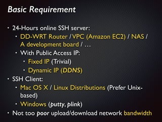 Basic Requirement
!
• 24-Hours online SSH server: 	

• DD-WRT Router /VPC (Amazon EC2) / NAS /  
A development board / …	

• With Public Access IP: 	

• Fixed IP (Trivial)	

• Dynamic IP (DDNS)	

• SSH Client:	

• Mac OS X / Linux Distributions (Prefer Unix-
based)	

• Windows (putty, plink)	

• Not too poor upload/download network bandwidth
 