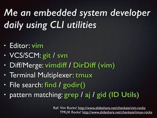Me an embedded system developer
daily using CLI utilities
!
• Editor: vim	

• VCS/SCM: git / svn	

• Diff/Merge: vimdiff / DirDiff (vim)	

• Terminal Multiplexer: tmux
• File search: ﬁnd / godir()	

• pattern matching: grep / aj / gid (ID Utils)
Ref: Vim Rocks! http://www.slideshare.net/chenkaie/vim-rocks 	

TMUX Rocks! http://www.slideshare.net/chenkaie/tmux-rocks 	

 