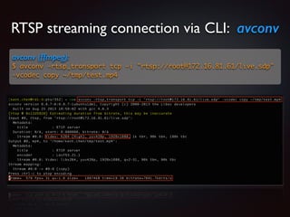 RTSP streaming connection via CLI: avconv
avconv (ffmpeg):
$ avconv -rtsp_transport tcp -i rtsp://root@172.16.81.61/live.sdp
-vcodec copy ~/tmp/test.mp4
 