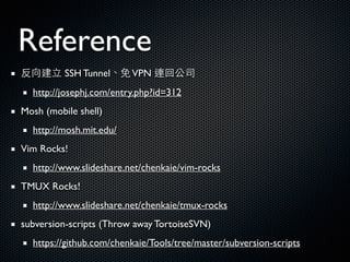 Reference
反向建⽴立 SSH Tunnel、免VPN 連回公司	

http://josephj.com/entry.php?id=312	

Mosh (mobile shell)	

http://mosh.mit.edu/	

Vim Rocks!	

http://www.slideshare.net/chenkaie/vim-rocks	

TMUX Rocks!	

http://www.slideshare.net/chenkaie/tmux-rocks	

subversion-scripts (Throw away TortoiseSVN)	

https://github.com/chenkaie/Tools/tree/master/subversion-scripts
 