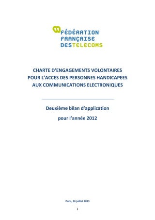 1
CHARTE D’ENGAGEMENTS VOLONTAIRES
POUR L’ACCES DES PERSONNES HANDICAPEES
AUX COMMUNICATIONS ELECTRONIQUES
Deuxième bilan d’application
pour l’année 2012
Paris, 16 juillet 2013
 