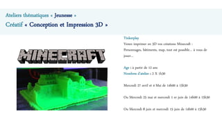 Tinkerplay
Venez imprimer en 3D vos créations Minecraft :
Personnages, bâtiments, map, tout est possible… à vous de
jouer…
Age : à partir de 12 ans
Nombres d’atelier : 2 X 1h30
Mercredi 27 avril et 4 Mai de 14h00 à 15h30
Ou Mercredi 25 mai et mercredi 1 er juin de 14h00 à 15h30
Ou Mercredi 8 juin et mercredi 15 juin de 14h00 à 15h30
Ateliers thématiques « Jeunesse »
Créatif « Conception et Impression 3D »
 