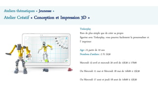 Ateliers thématiques « Jeunesse »
Atelier Créatif « Conception et Impression 3D »
Tinkerplay
Rien de plus simple que de créer sa propre
figurine avec Tinkerplay, vous pourrez facilement la personnaliser et
l’ imprimer
Age : A partir de 10 ans
Nombres d’ateliers : 2 X 1h30
Mercredi 13 avril et mercredi 20 avril de 15h30 à 17h00
Ou Mercredi 11 mai et Mercredi 18 mai de 14h00 à 15h30
Ou Mercredi 17 aout et jeudi 18 aout de 14h00 à 15h30
 