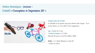 Ateliers thématiques « Jeunesse »
Créatif « Conception et Impression 3D »
Initiation Stylo 3D Doodler
Le 3Doodler est le premier stylo pour dessiner dans l’espace. Il n’a
aucune limite si ce n’est celle de votre imagination…
Age : A partir de 12 ans
Nombres d’ateliers : 2 X 1h30
Mercredi 30 mars et 6 avril de 14h00 à 15h30
Inclus : 1 à 2 objets fabriqués au stylo 3D
( couleur au choix)
 