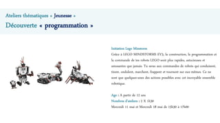 Ateliers thématiques « Jeunesse »
Découverte « programmation »
Initiation Lego Minstorm
Grâce à LEGO MINDSTORMS EV3, la construction, la programmation et
la commande de tes robots LEGO sont plus rapides, astucieuses et
amusantes que jamais. Tu seras aux commandes de robots qui conduisent,
tirent, ondulent, marchent, frappent et tournent sur eux-mêmes. Ce ne
sont que quelques-unes des actions possibles avec cet incroyable ensemble
robotique.
Age : A partir de 12 ans
Nombres d’ateliers : 2 X 1h30
Mercredi 11 mai et Mercredi 18 mai de 15h30 à 17h00
 