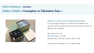 Ateliers thématiques « Jeunesse »
Atelier Créatif « Conception et Fabrication bois »
Initiation à la création de boites de rangements personnalisées
Un moyen simple de fabriquer ses propres boites de rangement à la
découpeuse laser est de faire des boites à encoches, dont les créneaux des
différentes faces s’emboîtent.
Age : A partir de 10 ans
Nombres d’ateliers : 2 X 1h30
Mercredi 8 juin et Mercredi 15 juin de 15h30 à 17h00
Ou Mercredi 3 aout et Jeudi 4 aout de 14h30 à 16h00
 
