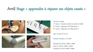 Avril Stage « apprendre à réparer ses objets cassés »
Contenu du stage
1ère séance : Comment utiliser les outils du Fablab
2ème séance : Réparation de l’objet partie 1
3ème séance : Réparation de l’objet partie 2
Age : A partir de 12 ans
Nombres d’ateliers : 3 X 1h30
Mercredi 20 Avril de 14h00 à 15h30
Jeudi 21 Avril de 14h00 à 15h30
Vendredi 22 Avril de 9h00 à 10h30
 