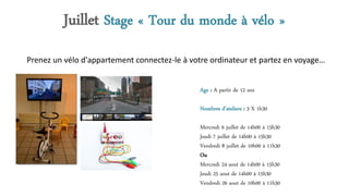 Juillet Stage « Tour du monde à vélo »
Age : A partir de 12 ans
Nombres d’ateliers : 3 X 1h30
Mercredi 6 juillet de 14h00 à 15h30
Jeudi 7 juillet de 14h00 à 15h30
Vendredi 8 juillet de 10h00 à 11h30
Ou
Mercredi 24 aout de 14h00 à 15h30
Jeudi 25 aout de 14h00 à 15h30
Vendredi 26 aout de 10h00 à 11h30
Prenez un vélo d'appartement connectez-le à votre ordinateur et partez en voyage…
 