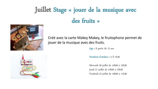 Juillet Stage « jouer de la musique avec
des fruits »
Age : A partir de 12 ans
Nombres d’ateliers : 3 X 1h30
Mercredi 20 juillet de 14h00 à 15h30
Jeudi 21 juillet de 14h00 à 15h30
Vendredi 22 juillet de 10h00 à 11h30
Créé avec la carte Makey Makey, le fruitophone permet de
jouer de la musique avec des fruits.
 