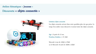 Ateliers thématiques « Jeunesse »
Découverte « objets connectés »
Initiation objets connectés
Les objets connectés arrivent dans notre quotidien plus vite que prévu. Le
temps d’un atelier venez découvrir et surtout tester des objets connectés.
Age : A partir de 12 ans
Nombres d’ateliers : 1 X 1h30
Mercredi 4 mai de 15h30 à 17h00
ou le Mercredi 10 août de 14h00 à 15h30
 