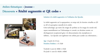 Ateliers thématiques « Jeunesse »
Découverte « Réalité augmentée et QR codes »
Initiation à la réalité augmentée et à l’utilisation des Qrcodes
La réalité augmentée est la superposition, en temps réel, de données virtuelles en 2D
ou 3D à la perception naturelle de la réalité.
Cette technologie, qui insère des images de synthèse sur les images du monde réel,
repose essentiellement sur l’informatique et connaît, ces dernières années, un
développement exceptionnel grâce à la démocratisation des smartphones et
tablettes… Les Qrcodes sont également très utilisés pour accéder aux informations…
Age : A partir de 10 ans
Nombres d’ateliers : 1 X 1h30
Vendredi 5 aout de 10h00 à 11h30
Ou Jeudi 11 aout de 14h30 à 16h00
 