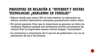  Educar desde que nacen. NO es tanto instruir. La educación es;
inferir, concluir, discriminar conceptos, pensamiento crítico, ética.
 El control parental. Creo que lo importante es generar un clima de
confianza. Explicar porqué son necesarios ciertos mecanismos de
control. Pero es importante asumir ciertos riesgos “controlados”.
 La conciencia y consciencia de lo que ha de publicarse o no, no es
patrimonio de las y los jóvenes.
 