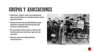  Solicitan, sobre todo, herramientas
que les faciliten la colaboración entre
asociaciones
 Desconocen las posibilidades que
ofrecen muchas herramientas de
trabajo colaborativo
 Se pierden entre toda la oferta de
herramientas (solicitan que se les
acoten)
 Pereza ante los dispositivos
electrónicos
 
