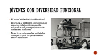  El “saco” de la diversidad funcional
 El principal problema es que muchos
espacios colaborativos no están
adaptados a algunos problemas de
diversidad funcional
 En su favor, subrayar las facilidades
que aporta para las personas con
escasa movilidad
 
