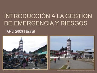 Inmediatamente después del tsunami Después de que habían comenzado la limpieza y recuperación
INTRODUCCIÓN A LA GESTION
DE EMERGENCIA Y RIESGOS
` APLI 2009 | Brasil
 