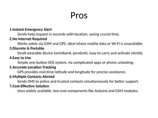 Pros
1.Instant Emergency Alert
Sends help request in seconds with location, saving crucial time.
2.No Internet Required
Works solely via GSM and GPS, ideal where mobile data or Wi-Fi is unavailable.
3.Discrete & Portable
Small wearable device (wristband, pendant), easy to carry and activate silently.
4.Easy to Use
Simple one-button SOS system, no complicated apps or phone unlocking.
5.Accurate Location Tracking
GPS provides real-time latitude and longitude for precise assistance.
6.Multiple Contacts Alerted
Sends SMS to police and trusted contacts simultaneously for better support.
7.Cost-Effective Solution
Uses widely available, low-cost components like Arduino and GSM modules.
 
