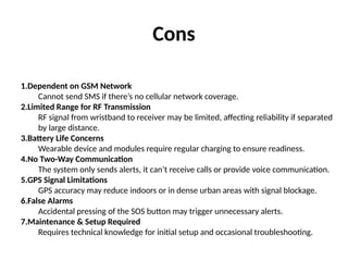 Cons
1.Dependent on GSM Network
Cannot send SMS if there’s no cellular network coverage.
2.Limited Range for RF Transmission
RF signal from wristband to receiver may be limited, affecting reliability if separated
by large distance.
3.Battery Life Concerns
Wearable device and modules require regular charging to ensure readiness.
4.No Two-Way Communication
The system only sends alerts, it can’t receive calls or provide voice communication.
5.GPS Signal Limitations
GPS accuracy may reduce indoors or in dense urban areas with signal blockage.
6.False Alarms
Accidental pressing of the SOS button may trigger unnecessary alerts.
7.Maintenance & Setup Required
Requires technical knowledge for initial setup and occasional troubleshooting.
 