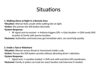 Situations
1. Walking Alone at Night in a Remote Area
•Situation: Woman feels unsafe while walking late at night.
•Action: She presses the SOS button discreetly.
•System Response:
• RF signal sent to receiver → Arduino triggers GPS → Gets location → GSM sends SMS
to police & family with precise location.
•Outcome: Authorities and loved ones get immediate alert, can send help quickly.
2. Inside a Taxi or Rideshare
•Situation: Woman senses threat or harassment inside a cab.
•Action: Presses the SOS button secretly without attracting driver’s attention.
•System Response:
• Signal sent → Location tracked → SMS sent with real-time GPS coordinates.
•Outcome: Family or police can track her exact location and intervene if needed.
 