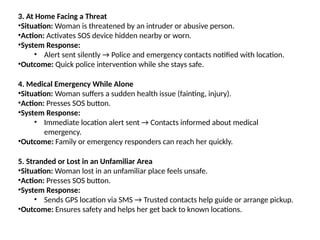 3. At Home Facing a Threat
•Situation: Woman is threatened by an intruder or abusive person.
•Action: Activates SOS device hidden nearby or worn.
•System Response:
• Alert sent silently → Police and emergency contacts notified with location.
•Outcome: Quick police intervention while she stays safe.
4. Medical Emergency While Alone
•Situation: Woman suffers a sudden health issue (fainting, injury).
•Action: Presses SOS button.
•System Response:
• Immediate location alert sent → Contacts informed about medical
emergency.
•Outcome: Family or emergency responders can reach her quickly.
5. Stranded or Lost in an Unfamiliar Area
•Situation: Woman lost in an unfamiliar place feels unsafe.
•Action: Presses SOS button.
•System Response:
• Sends GPS location via SMS → Trusted contacts help guide or arrange pickup.
•Outcome: Ensures safety and helps her get back to known locations.
 