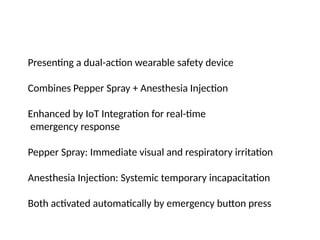 Presenting a dual-action wearable safety device
Combines Pepper Spray + Anesthesia Injection
Enhanced by IoT Integration for real-time
emergency response
Pepper Spray: Immediate visual and respiratory irritation
Anesthesia Injection: Systemic temporary incapacitation
Both activated automatically by emergency button press
 